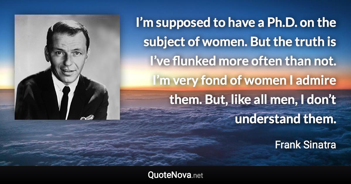 I’m supposed to have a Ph.D. on the subject of women. But the truth is I’ve flunked more often than not. I’m very fond of women I admire them. But, like all men, I don’t understand them. - Frank Sinatra quote