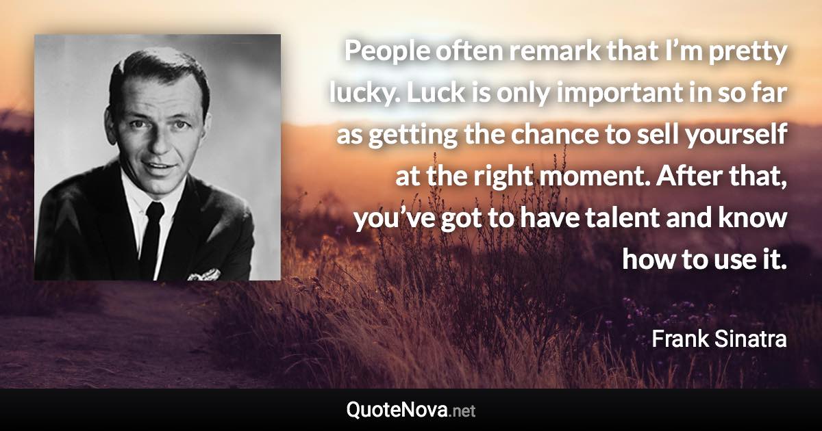People often remark that I’m pretty lucky. Luck is only important in so far as getting the chance to sell yourself at the right moment. After that, you’ve got to have talent and know how to use it. - Frank Sinatra quote