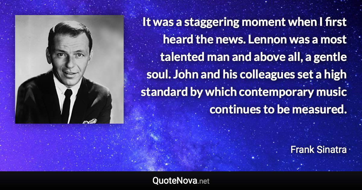 It was a staggering moment when I first heard the news. Lennon was a most talented man and above all, a gentle soul. John and his colleagues set a high standard by which contemporary music continues to be measured. - Frank Sinatra quote