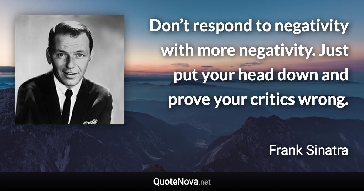Don’t respond to negativity with more negativity. Just put your head down and prove your critics wrong. - Frank Sinatra quote