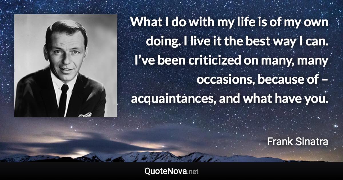 What I do with my life is of my own doing. I live it the best way I can. I’ve been criticized on many, many occasions, because of – acquaintances, and what have you. - Frank Sinatra quote