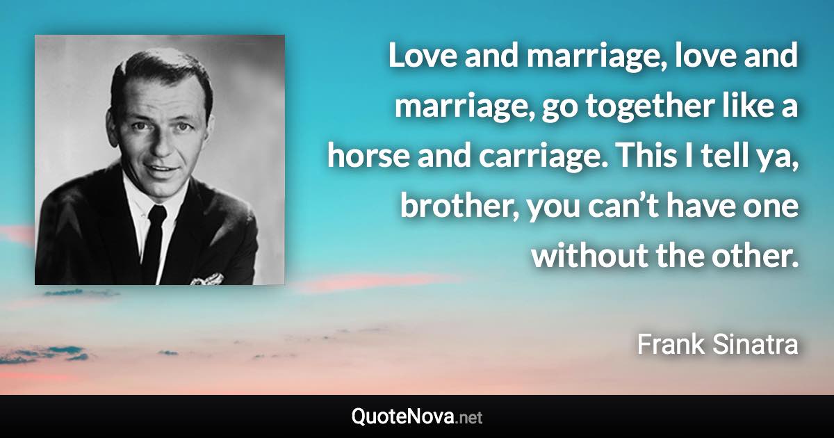 Love and marriage, love and marriage, go together like a horse and carriage. This I tell ya, brother, you can’t have one without the other. - Frank Sinatra quote