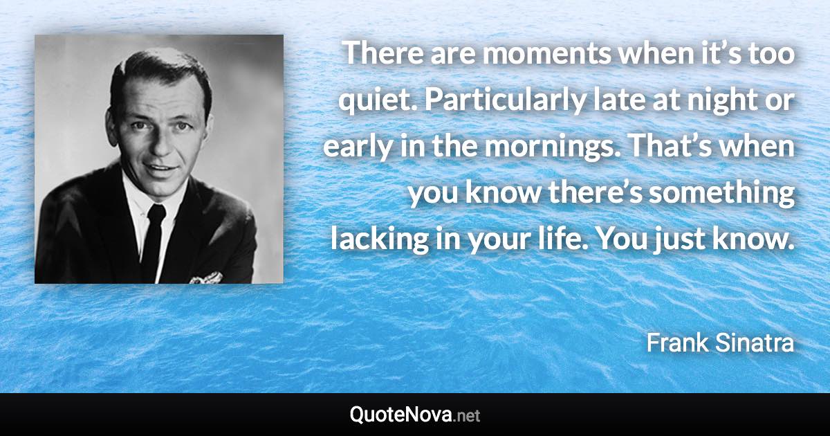 There are moments when it’s too quiet. Particularly late at night or early in the mornings. That’s when you know there’s something lacking in your life. You just know. - Frank Sinatra quote