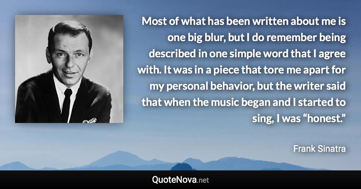 Most of what has been written about me is one big blur, but I do remember being described in one simple word that I agree with. It was in a piece that tore me apart for my personal behavior, but the writer said that when the music began and I started to sing, I was “honest.” - Frank Sinatra quote