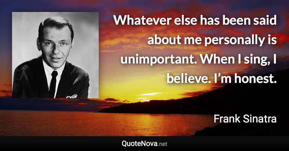 Whatever else has been said about me personally is unimportant. When I sing, I believe. I’m honest. - Frank Sinatra quote