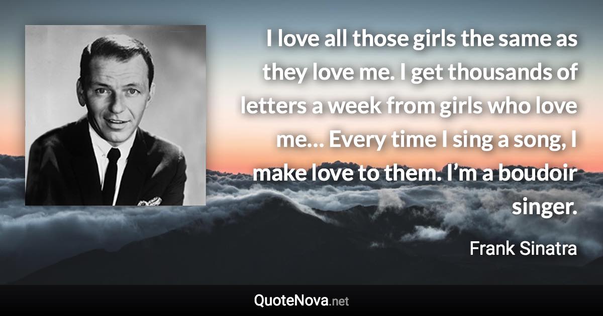 I love all those girls the same as they love me. I get thousands of letters a week from girls who love me… Every time I sing a song, I make love to them. I’m a boudoir singer. - Frank Sinatra quote