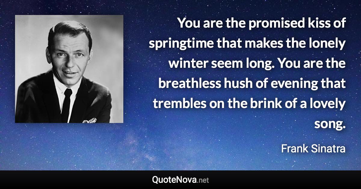 You are the promised kiss of springtime that makes the lonely winter seem long. You are the breathless hush of evening that trembles on the brink of a lovely song. - Frank Sinatra quote