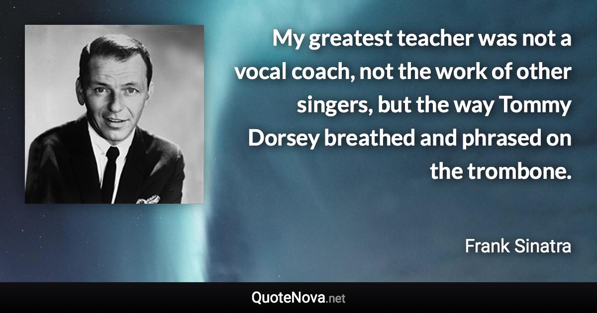 My greatest teacher was not a vocal coach, not the work of other singers, but the way Tommy Dorsey breathed and phrased on the trombone. - Frank Sinatra quote