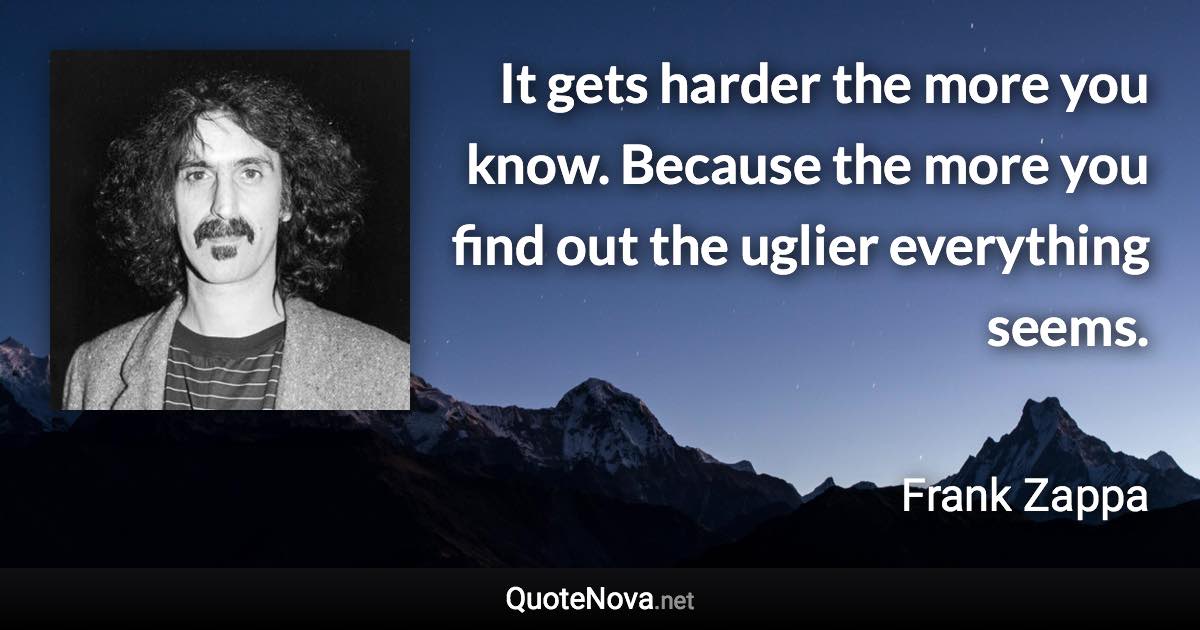 It gets harder the more you know. Because the more you find out the uglier everything seems. - Frank Zappa quote