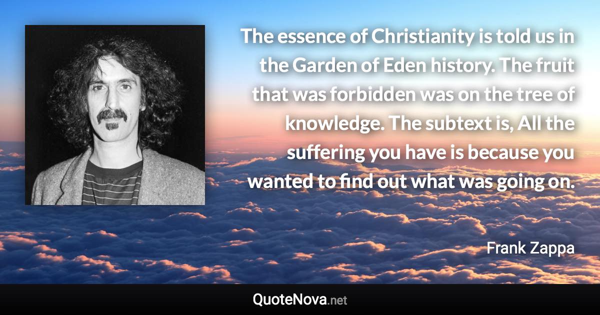 The essence of Christianity is told us in the Garden of Eden history. The fruit that was forbidden was on the tree of knowledge. The subtext is, All the suffering you have is because you wanted to find out what was going on. - Frank Zappa quote