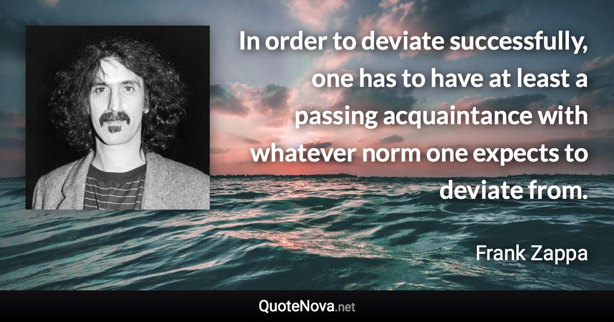 In order to deviate successfully, one has to have at least a passing acquaintance with whatever norm one expects to deviate from. - Frank Zappa quote