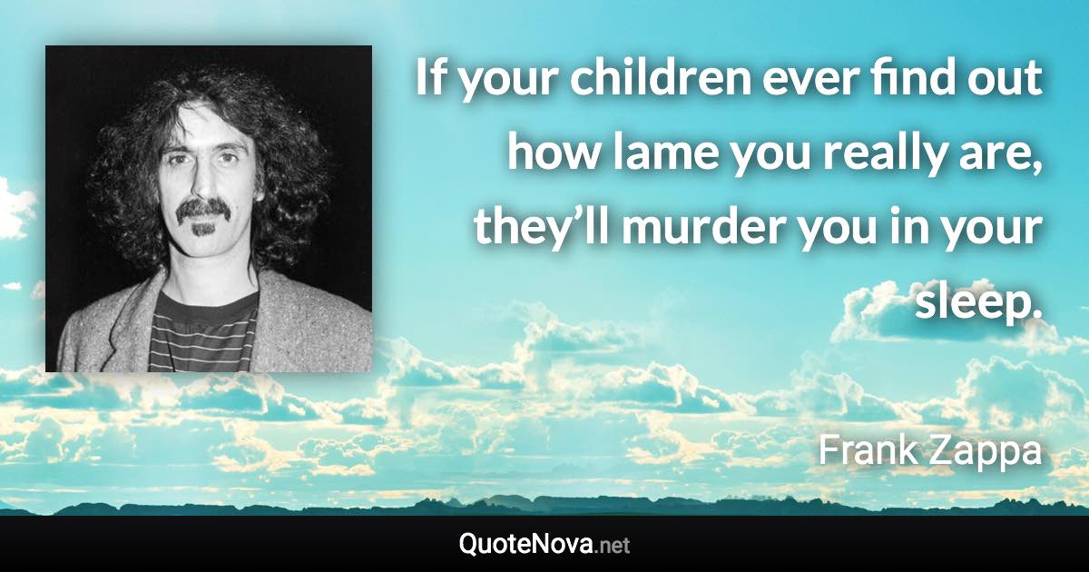 If your children ever find out how lame you really are, they’ll murder you in your sleep. - Frank Zappa quote