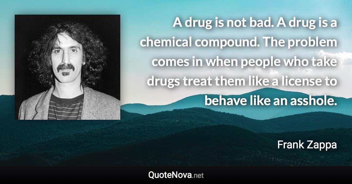 A drug is not bad. A drug is a chemical compound. The problem comes in when people who take drugs treat them like a license to behave like an asshole. - Frank Zappa quote