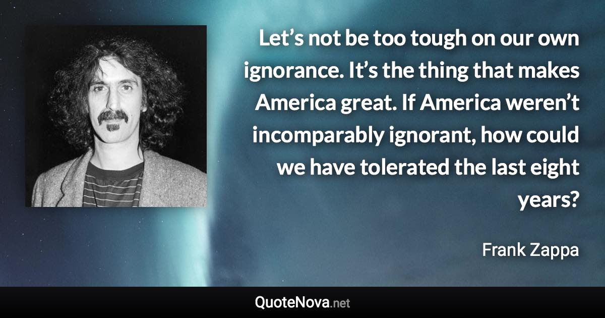 Let’s not be too tough on our own ignorance. It’s the thing that makes America great. If America weren’t incomparably ignorant, how could we have tolerated the last eight years? - Frank Zappa quote