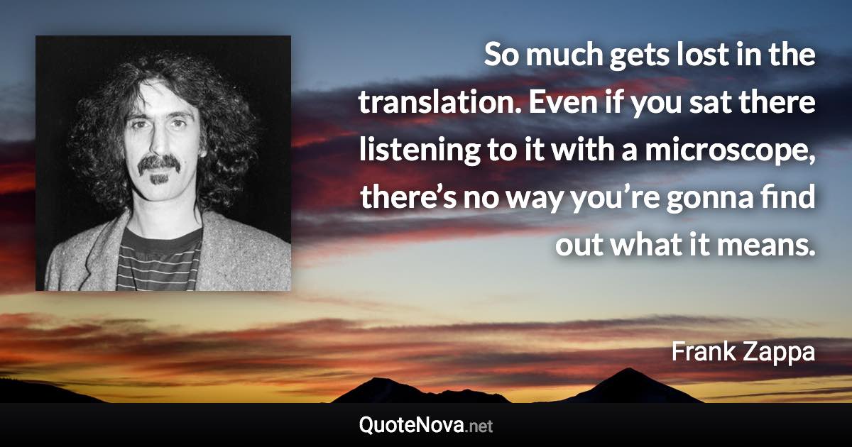 So much gets lost in the translation. Even if you sat there listening to it with a microscope, there’s no way you’re gonna find out what it means. - Frank Zappa quote