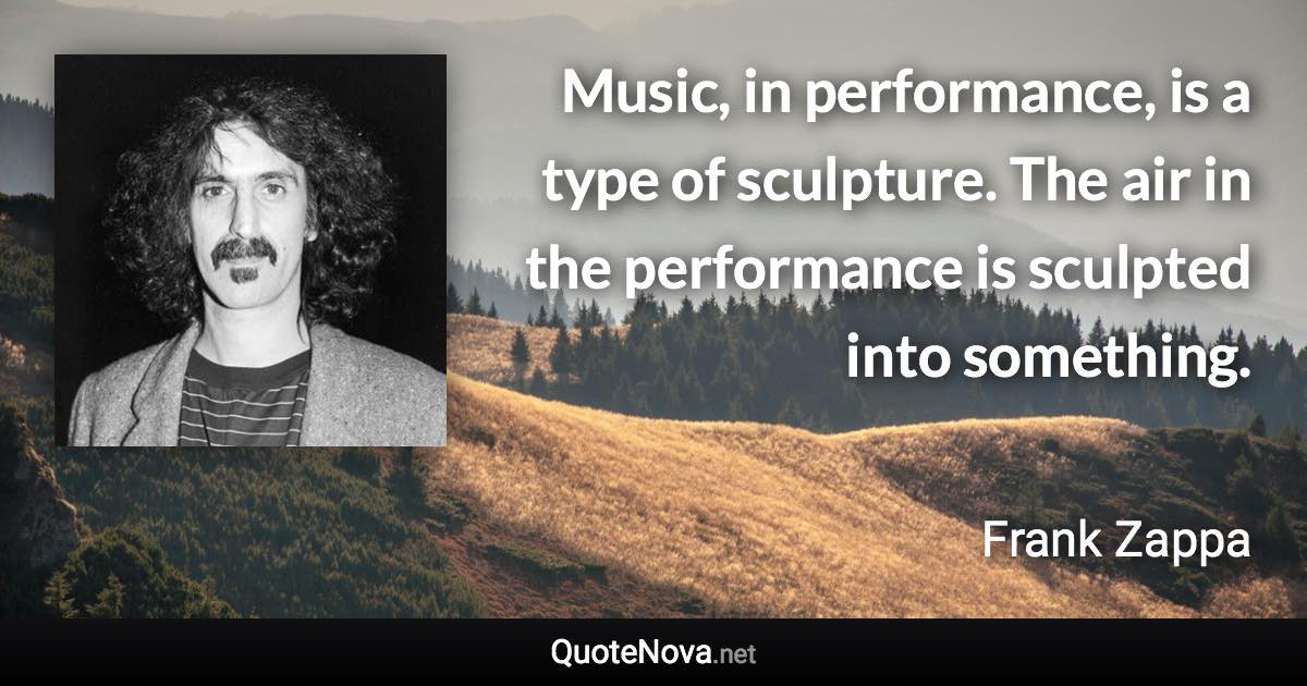 Music, in performance, is a type of sculpture. The air in the performance is sculpted into something. - Frank Zappa quote