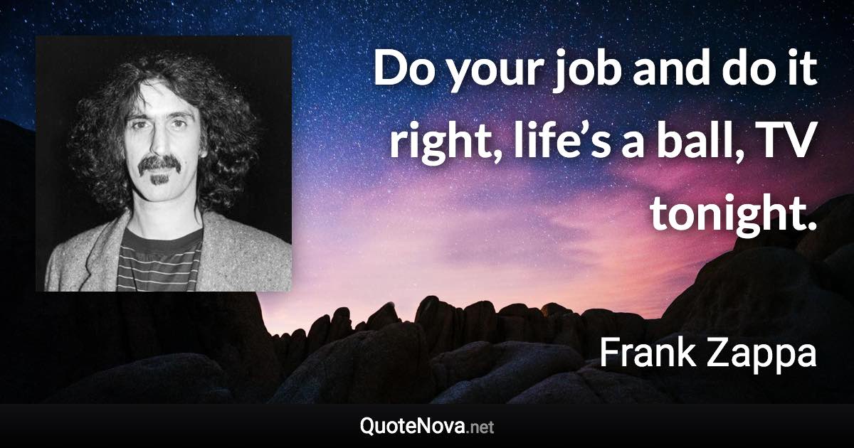 Do your job and do it right, life’s a ball, TV tonight. - Frank Zappa quote