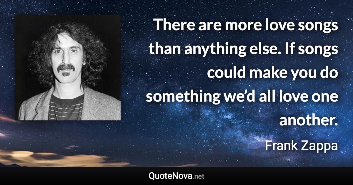 There are more love songs than anything else. If songs could make you do something we’d all love one another. - Frank Zappa quote