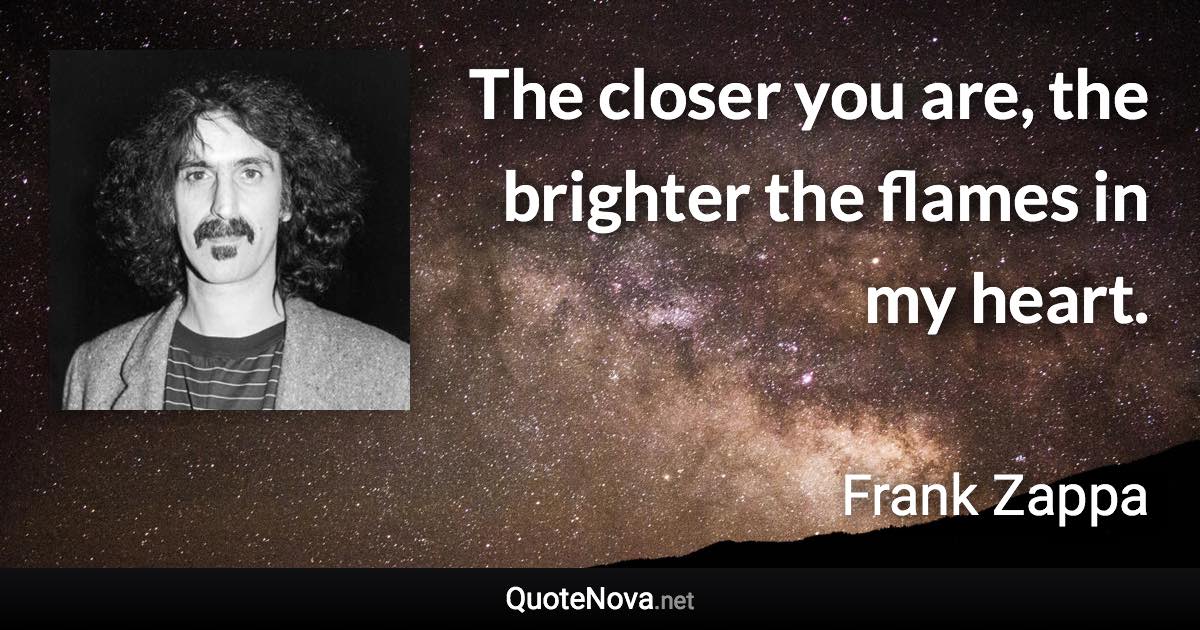 The closer you are, the brighter the flames in my heart. - Frank Zappa quote