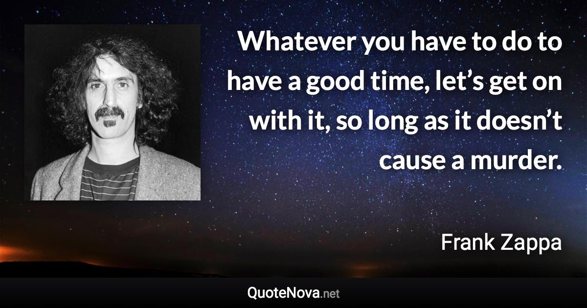 Whatever you have to do to have a good time, let’s get on with it, so long as it doesn’t cause a murder. - Frank Zappa quote