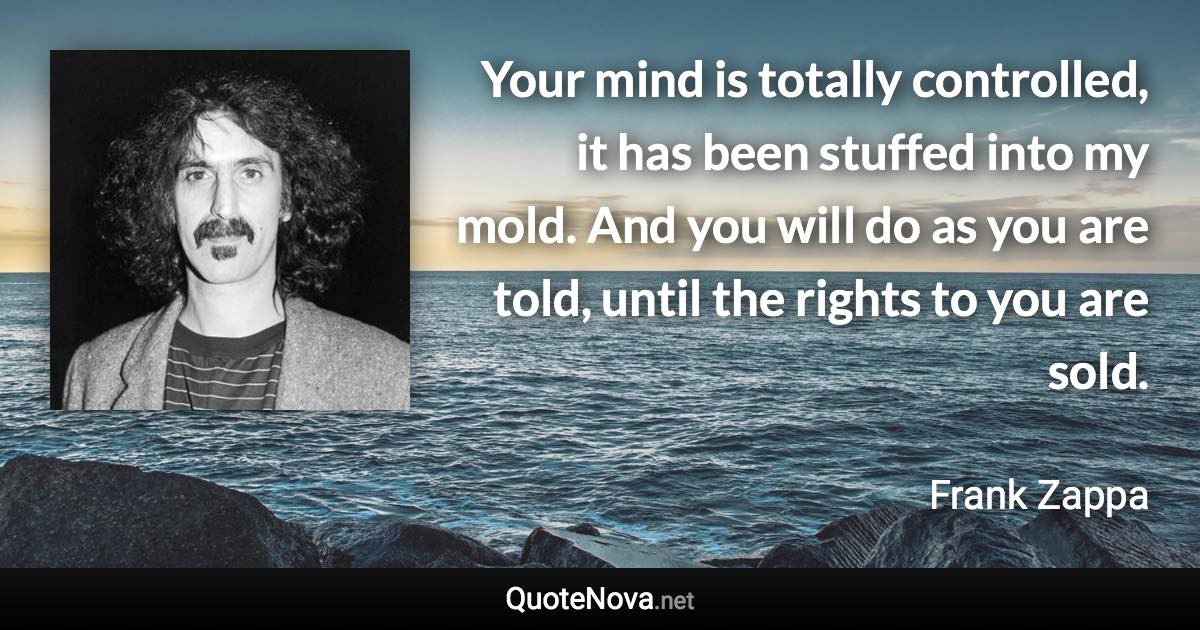 Your mind is totally controlled, it has been stuffed into my mold. And you will do as you are told, until the rights to you are sold. - Frank Zappa quote