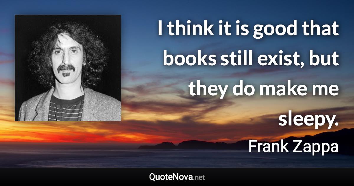 I think it is good that books still exist, but they do make me sleepy. - Frank Zappa quote