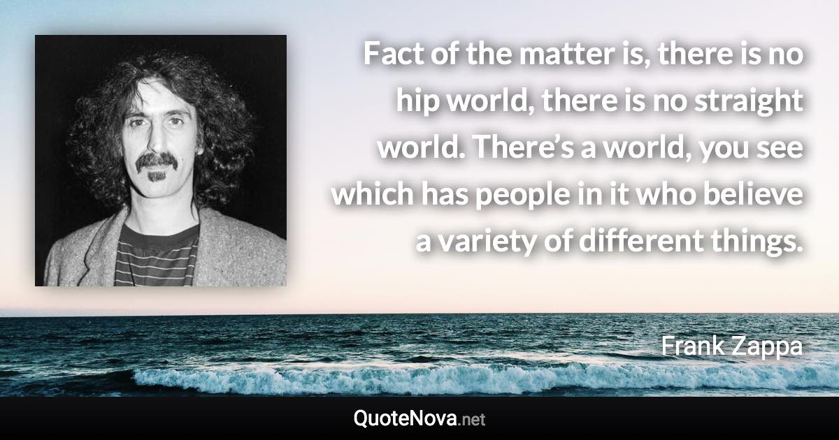 Fact of the matter is, there is no hip world, there is no straight world. There’s a world, you see which has people in it who believe a variety of different things. - Frank Zappa quote