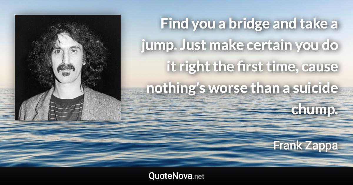 Find you a bridge and take a jump. Just make certain you do it right the first time, cause nothing’s worse than a suicide chump. - Frank Zappa quote