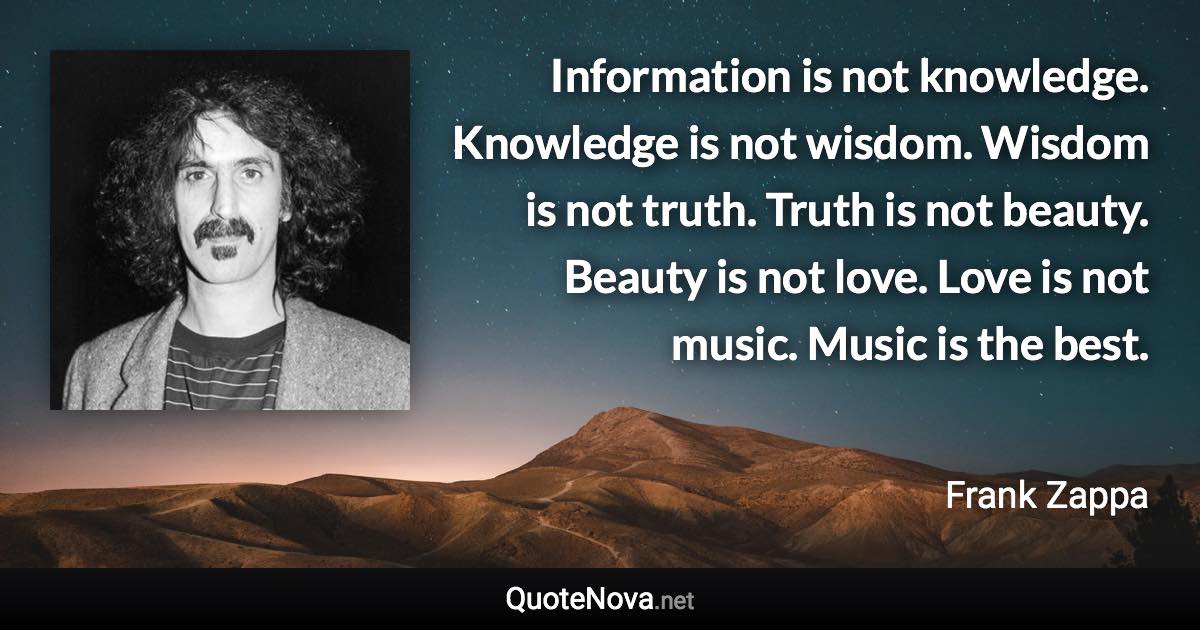 Information is not knowledge. Knowledge is not wisdom. Wisdom is not truth. Truth is not beauty. Beauty is not love. Love is not music. Music is the best. - Frank Zappa quote