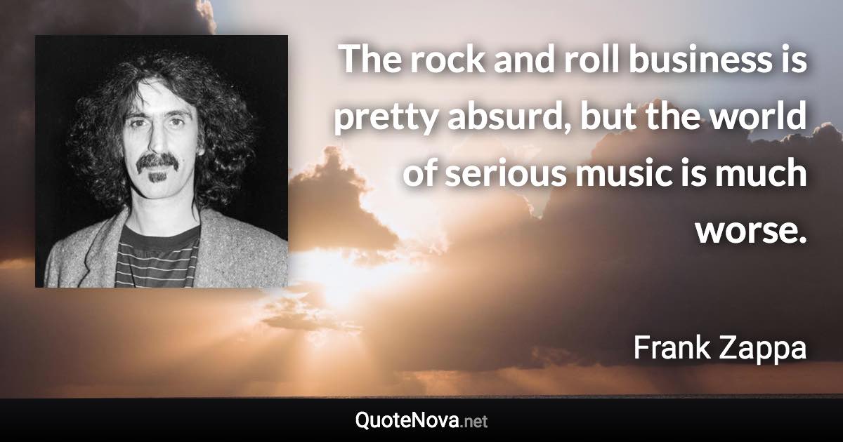 The rock and roll business is pretty absurd, but the world of serious music is much worse. - Frank Zappa quote