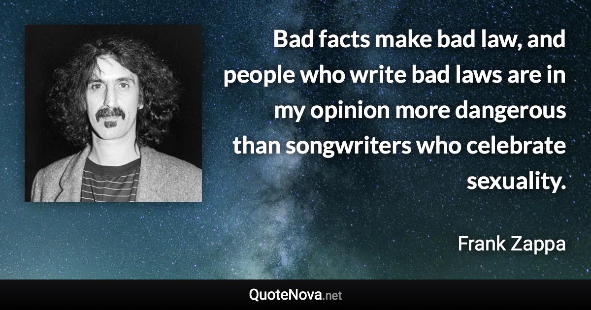 Bad facts make bad law, and people who write bad laws are in my opinion more dangerous than songwriters who celebrate sexuality. - Frank Zappa quote