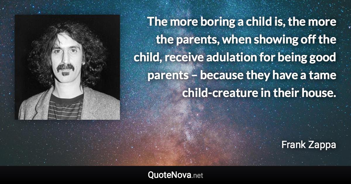 The more boring a child is, the more the parents, when showing off the child, receive adulation for being good parents – because they have a tame child-creature in their house. - Frank Zappa quote