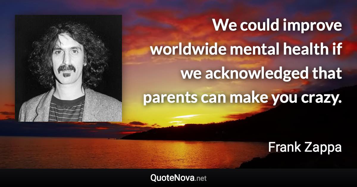 We could improve worldwide mental health if we acknowledged that parents can make you crazy. - Frank Zappa quote