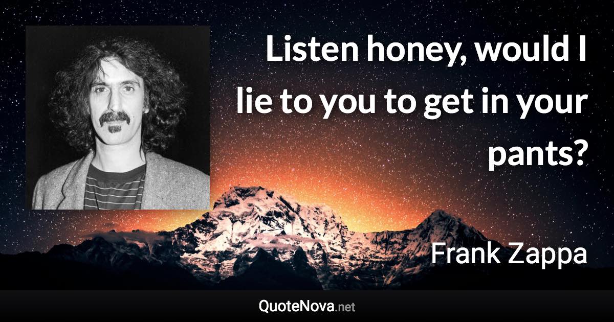 Listen honey, would I lie to you to get in your pants? - Frank Zappa quote