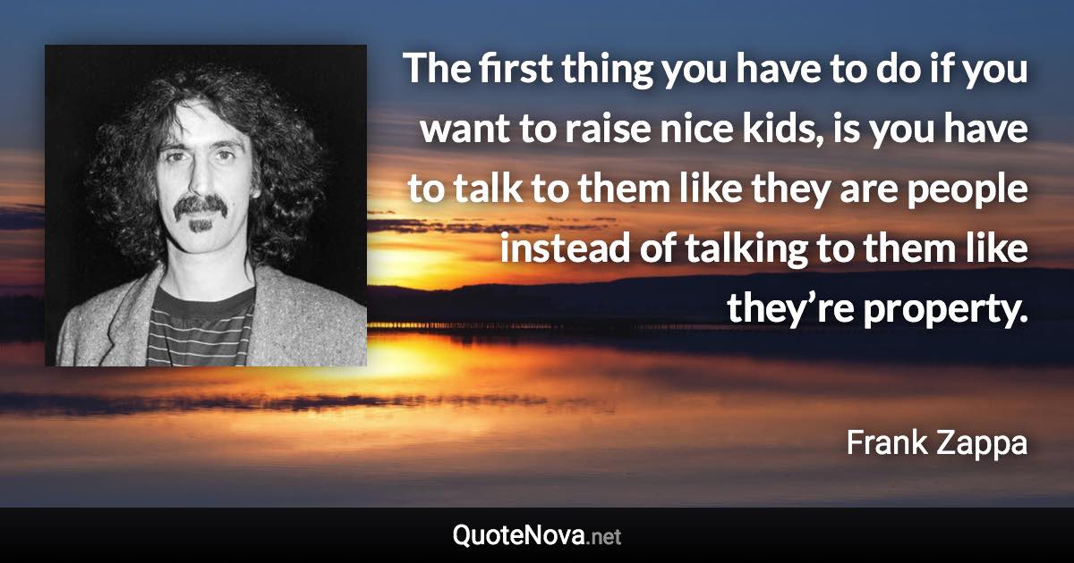 The first thing you have to do if you want to raise nice kids, is you have to talk to them like they are people instead of talking to them like they’re property. - Frank Zappa quote