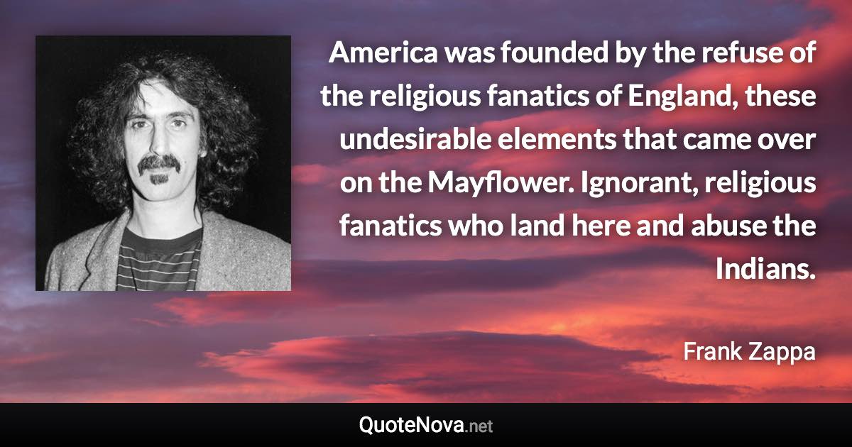 America was founded by the refuse of the religious fanatics of England, these undesirable elements that came over on the Mayflower. Ignorant, religious fanatics who land here and abuse the Indians. - Frank Zappa quote