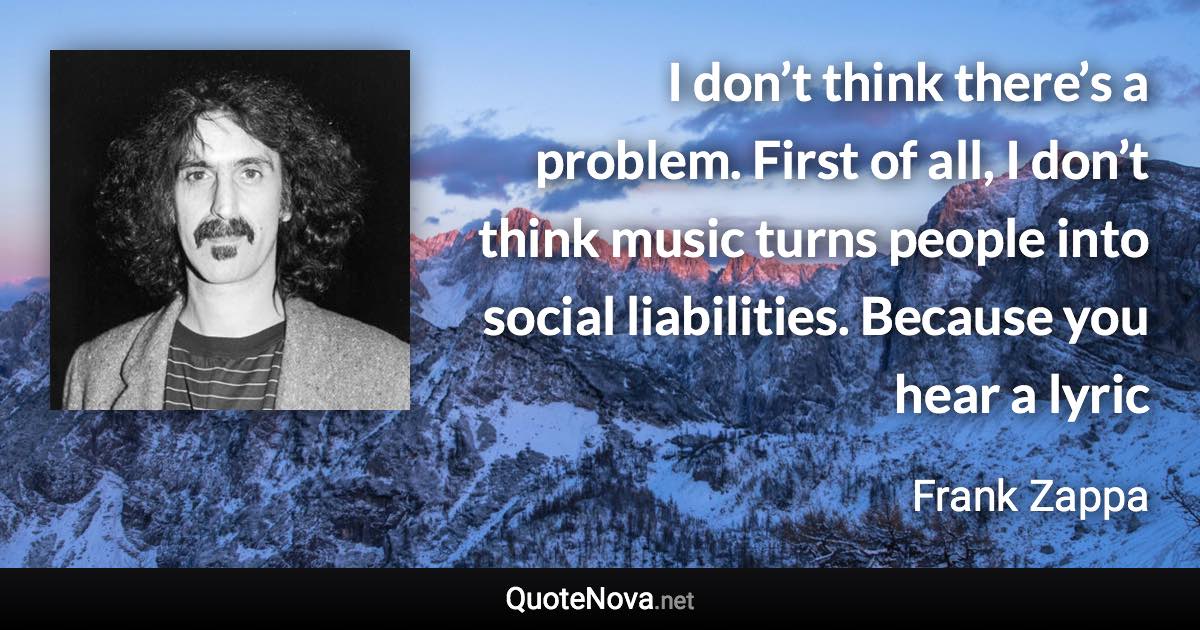 I don’t think there’s a problem. First of all, I don’t think music turns people into social liabilities. Because you hear a lyric - Frank Zappa quote