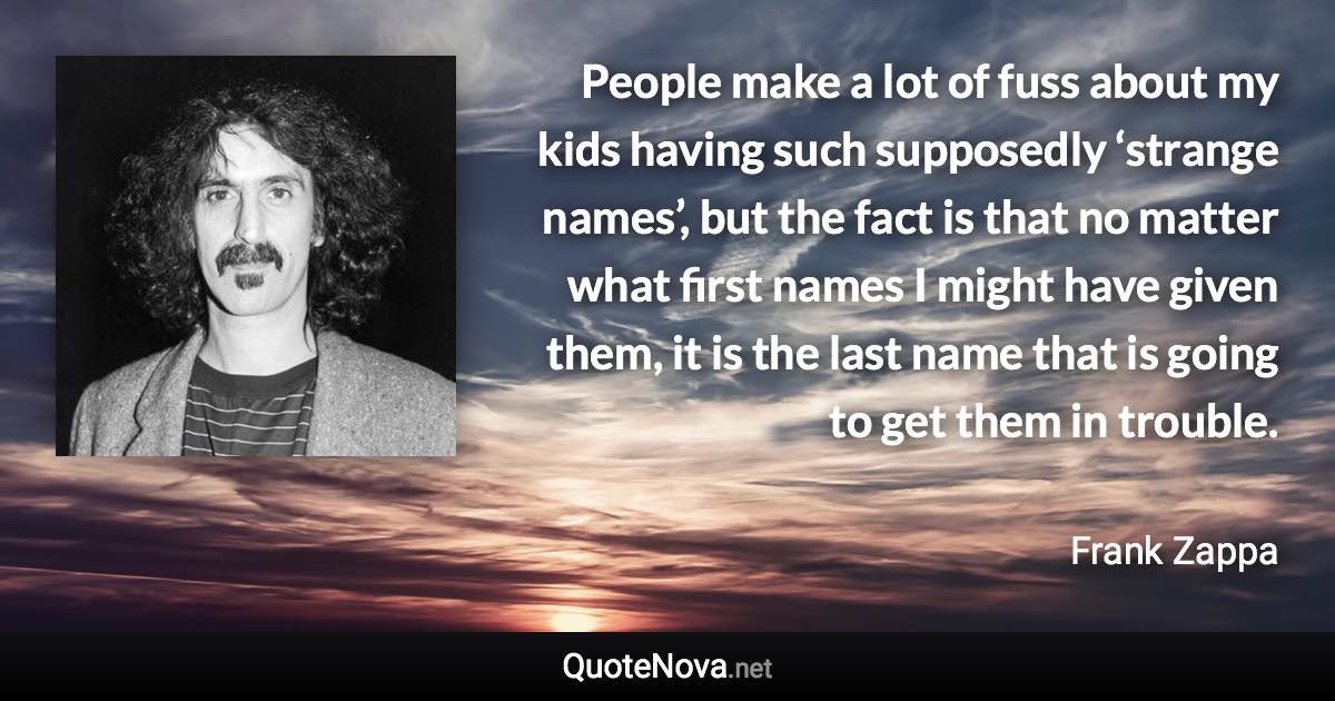 People make a lot of fuss about my kids having such supposedly ‘strange names’, but the fact is that no matter what first names I might have given them, it is the last name that is going to get them in trouble. - Frank Zappa quote