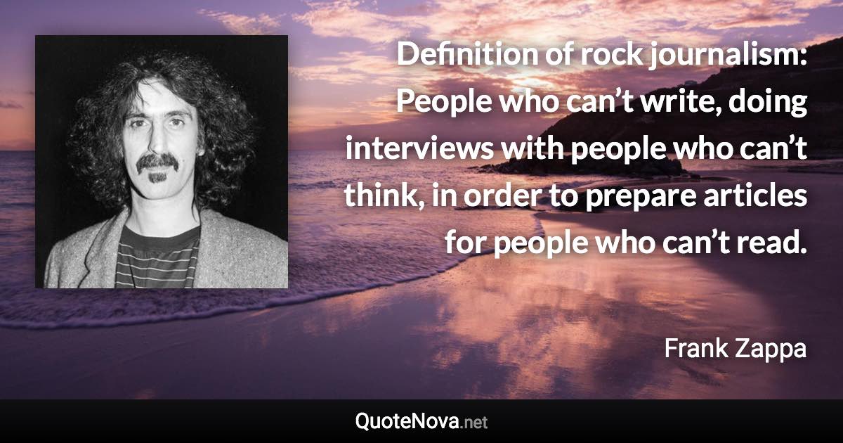 Definition of rock journalism: People who can’t write, doing interviews with people who can’t think, in order to prepare articles for people who can’t read. - Frank Zappa quote