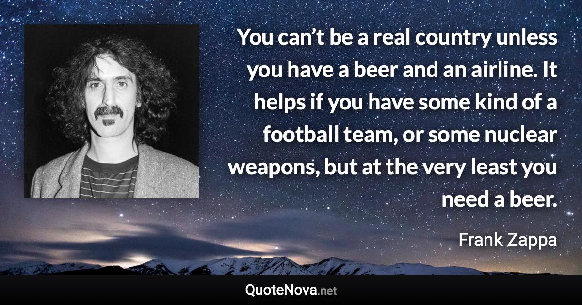 You can’t be a real country unless you have a beer and an airline. It helps if you have some kind of a football team, or some nuclear weapons, but at the very least you need a beer. - Frank Zappa quote