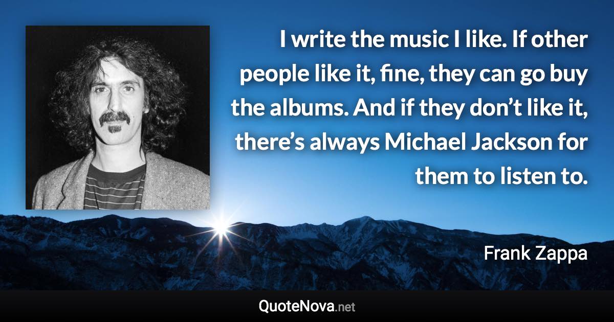 I write the music I like. If other people like it, fine, they can go buy the albums. And if they don’t like it, there’s always Michael Jackson for them to listen to. - Frank Zappa quote