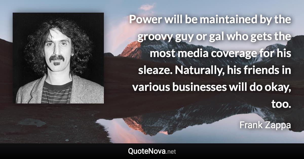 Power will be maintained by the groovy guy or gal who gets the most media coverage for his sleaze. Naturally, his friends in various businesses will do okay, too. - Frank Zappa quote