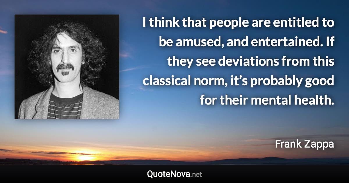 I think that people are entitled to be amused, and entertained. If they see deviations from this classical norm, it’s probably good for their mental health. - Frank Zappa quote