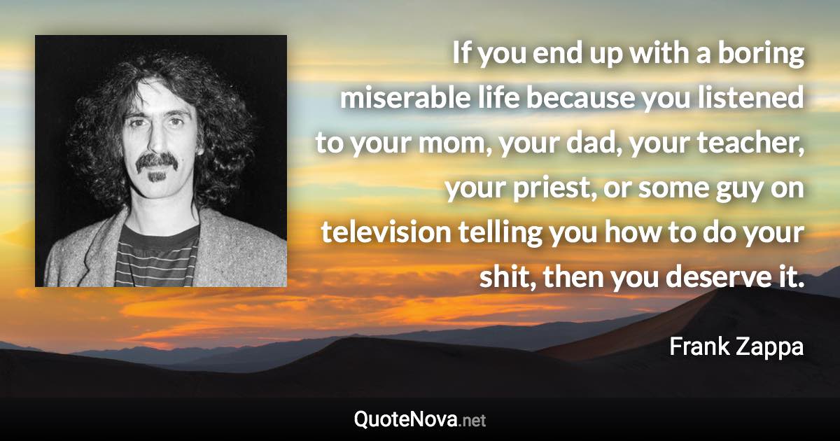 If you end up with a boring miserable life because you listened to your mom, your dad, your teacher, your priest, or some guy on television telling you how to do your shit, then you deserve it. - Frank Zappa quote