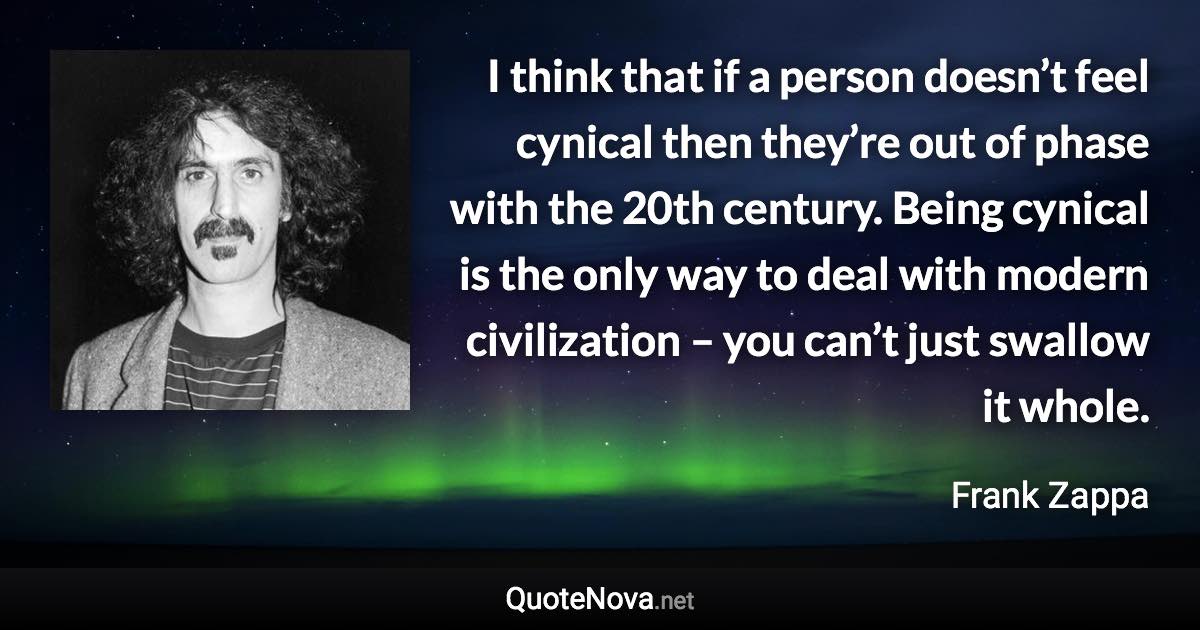 I think that if a person doesn’t feel cynical then they’re out of phase with the 20th century. Being cynical is the only way to deal with modern civilization – you can’t just swallow it whole. - Frank Zappa quote