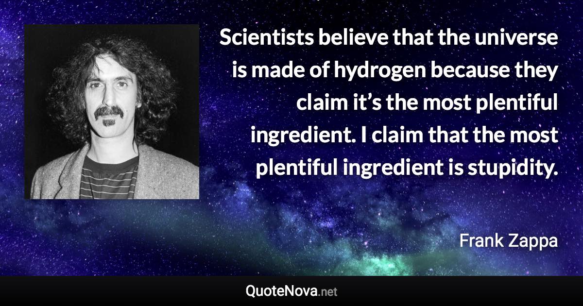 Scientists believe that the universe is made of hydrogen because they claim it’s the most plentiful ingredient. I claim that the most plentiful ingredient is stupidity. - Frank Zappa quote