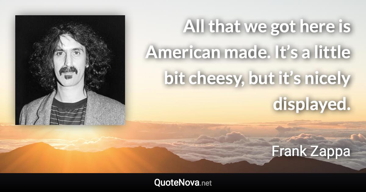 All that we got here is American made. It’s a little bit cheesy, but it’s nicely displayed. - Frank Zappa quote