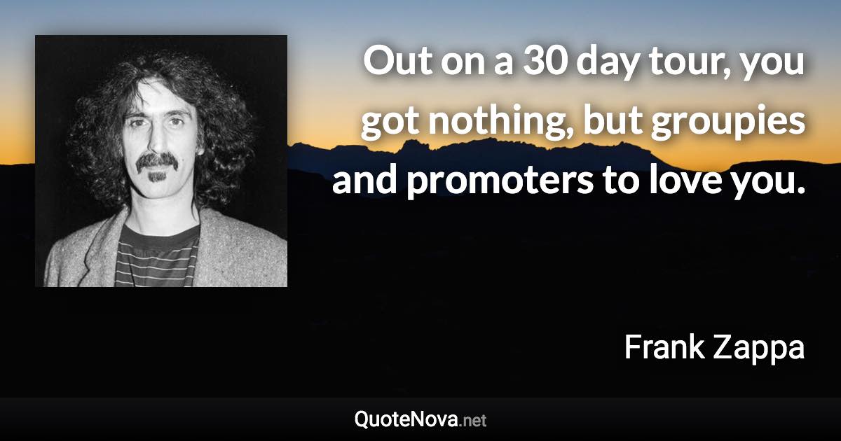 Out on a 30 day tour, you got nothing, but groupies and promoters to love you. - Frank Zappa quote