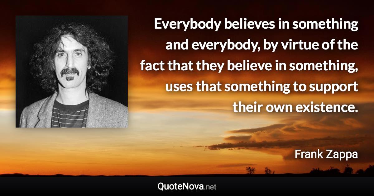 Everybody believes in something and everybody, by virtue of the fact that they believe in something, uses that something to support their own existence. - Frank Zappa quote