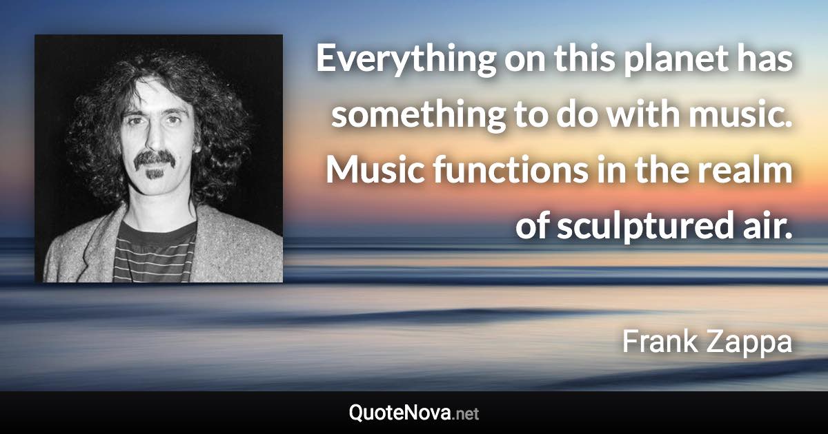 Everything on this planet has something to do with music. Music functions in the realm of sculptured air. - Frank Zappa quote